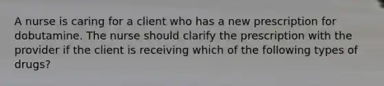 A nurse is caring for a client who has a new prescription for dobutamine. The nurse should clarify the prescription with the provider if the client is receiving which of the following types of drugs?