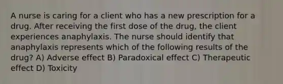 A nurse is caring for a client who has a new prescription for a drug. After receiving the first dose of the drug, the client experiences anaphylaxis. The nurse should identify that anaphylaxis represents which of the following results of the drug? A) Adverse effect B) Paradoxical effect C) Therapeutic effect D) Toxicity