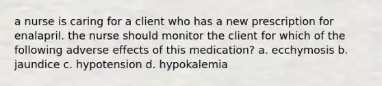 a nurse is caring for a client who has a new prescription for enalapril. the nurse should monitor the client for which of the following adverse effects of this medication? a. ecchymosis b. jaundice c. hypotension d. hypokalemia