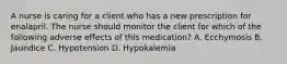 A nurse is caring for a client who has a new prescription for enalapril. The nurse should monitor the client for which of the following adverse effects of this medication? A. Ecchymosis B. Jaundice C. Hypotension D. Hypokalemia