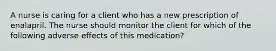 A nurse is caring for a client who has a new prescription of enalapril. The nurse should monitor the client for which of the following adverse effects of this medication?