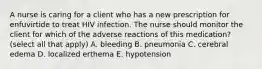 A nurse is caring for a client who has a new prescription for enfuvirtide to treat HIV infection. The nurse should monitor the client for which of the adverse reactions of this medication? (select all that apply) A. bleeding B. pneumonia C. cerebral edema D. localized erthema E. hypotension