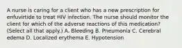 A nurse is caring for a client who has a new prescription for enfuvirtide to treat HIV infection. The nurse should monitor the client for which of the adverse reactions of this medication? (Select all that apply.) A. Bleeding B. Pneumonia C. Cerebral edema D. Localized erythema E. Hypotension