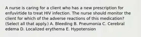 A nurse is caring for a client who has a new prescription for enfuvirtide to treat HIV infection. The nurse should monitor the client for which of the adverse reactions of this medication? (Select all that apply.) A. Bleeding B. Pneumonia C. Cerebral edema D. Localized erythema E. Hypotension