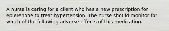 A nurse is caring for a client who has a new prescription for eplerenone to treat hypertension. The nurse should monitor for which of the following adverse effects of this medication.