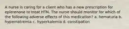 A nurse is caring for a client who has a new prescription for eplerenone to treat HTN. The nurse should monitor for which of the following adverse effects of this medication? a. hematuria b. hypernatremia c. hyperkalemia d. constipation