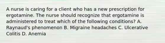 A nurse is caring for a client who has a new prescription for ergotamine. The nurse should recognize that ergotamine is administered to treat which of the following conditions? A. Raynaud's phenomenon B. Migraine headaches C. Ulcerative Colitis D. Anemia