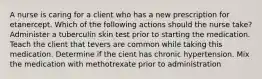 A nurse is caring for a client who has a new prescription for etanercept. Which of the following actions should the nurse take? Administer a tuberculin skin test prior to starting the medication. Teach the client that tevers are common while taking this medication. Determine if the cient has chronic hypertension. Mix the medication with methotrexate prior to administration