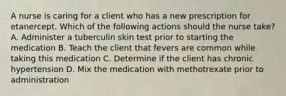 A nurse is caring for a client who has a new prescription for etanercept. Which of the following actions should the nurse take? A. Administer a tuberculin skin test prior to starting the medication B. Teach the client that fevers are common while taking this medication C. Determine if the client has chronic hypertension D. Mix the medication with methotrexate prior to administration