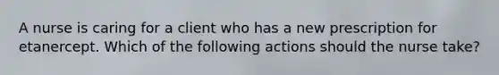 A nurse is caring for a client who has a new prescription for etanercept. Which of the following actions should the nurse take?