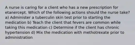 A nurse is caring for a client who has a new prescription for etanercept. Which of the following actions should the nurse take? a) Administer a tuberculin skin test prior to starting the medication b) Teach the client that fevers are common while taking this medication c) Determine if the client has chronic hypertension d) Mix the medication with methotrexate prior to administration