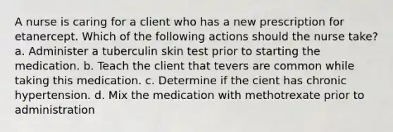 A nurse is caring for a client who has a new prescription for etanercept. Which of the following actions should the nurse take? a. Administer a tuberculin skin test prior to starting the medication. b. Teach the client that tevers are common while taking this medication. c. Determine if the cient has chronic hypertension. d. Mix the medication with methotrexate prior to administration