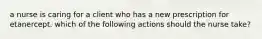 a nurse is caring for a client who has a new prescription for etanercept. which of the following actions should the nurse take?