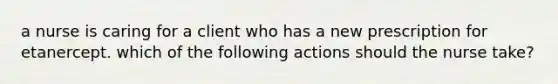 a nurse is caring for a client who has a new prescription for etanercept. which of the following actions should the nurse take?