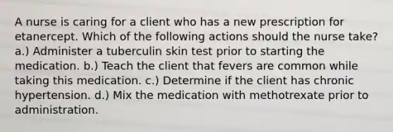 A nurse is caring for a client who has a new prescription for etanercept. Which of the following actions should the nurse take? a.) Administer a tuberculin skin test prior to starting the medication. b.) Teach the client that fevers are common while taking this medication. c.) Determine if the client has chronic hypertension. d.) Mix the medication with methotrexate prior to administration.