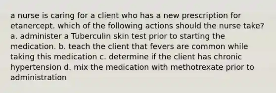 a nurse is caring for a client who has a new prescription for etanercept. which of the following actions should the nurse take? a. administer a Tuberculin skin test prior to starting the medication. b. teach the client that fevers are common while taking this medication c. determine if the client has chronic hypertension d. mix the medication with methotrexate prior to administration