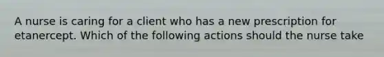 A nurse is caring for a client who has a new prescription for etanercept. Which of the following actions should the nurse take