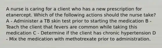 A nurse is caring for a client who has a new prescription for etanercept. Which of the following actions should the nurse take? A - Administer a TB skin test prior to starting the medication B - Teach the client that fevers are common while taking this medication C - Determine if the client has chronic hypertension D - Mix the medication with methotrexate prior to administration.