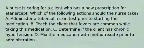 A nurse is caring for a client who has a new prescription for etanercept. Which of the following actions should the nurse take? A. Administer a tuberculin skin test prior to starting the medication. B. Teach the client that fevers are common while taking this medication. C. Determine if the client has chronic hypertension. D. Mix the medication with methotrexate prior to administration.