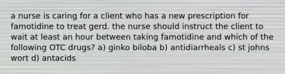 a nurse is caring for a client who has a new prescription for famotidine to treat gerd. the nurse should instruct the client to wait at least an hour between taking famotidine and which of the following OTC drugs? a) ginko biloba b) antidiarrheals c) st johns wort d) antacids