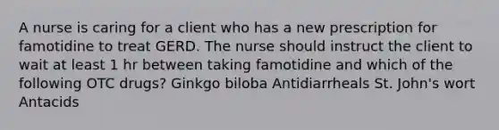 A nurse is caring for a client who has a new prescription for famotidine to treat GERD. The nurse should instruct the client to wait at least 1 hr between taking famotidine and which of the following OTC drugs? Ginkgo biloba Antidiarrheals St. John's wort Antacids