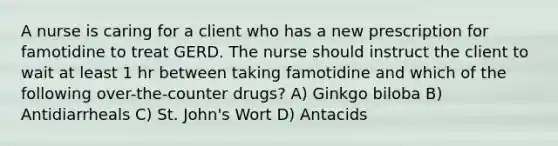 A nurse is caring for a client who has a new prescription for famotidine to treat GERD. The nurse should instruct the client to wait at least 1 hr between taking famotidine and which of the following over-the-counter drugs? A) Ginkgo biloba B) Antidiarrheals C) St. John's Wort D) Antacids