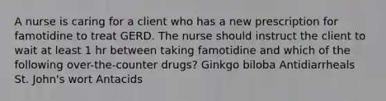 A nurse is caring for a client who has a new prescription for famotidine to treat GERD. The nurse should instruct the client to wait at least 1 hr between taking famotidine and which of the following over-the-counter drugs? Ginkgo biloba Antidiarrheals St. John's wort Antacids