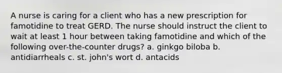 A nurse is caring for a client who has a new prescription for famotidine to treat GERD. The nurse should instruct the client to wait at least 1 hour between taking famotidine and which of the following over-the-counter drugs? a. ginkgo biloba b. antidiarrheals c. st. john's wort d. antacids