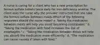 A nurse is caring for a client who has a new prescription for ferrous sulfate tablets twice daily for iron-deficiency anemia. The client asks the nurse why the provider instructed that she take the ferrous sulfate between meals.Which of the following responses should the nurse make? a. Taking the medication between meals will help you avoid becoming constipated." b. "Taking the medication with food increases the risk of esophagitis." c. "Taking the medication between meals will help you absorb the medication more efficiently." d. "The medication can cause nausea if taken with food."