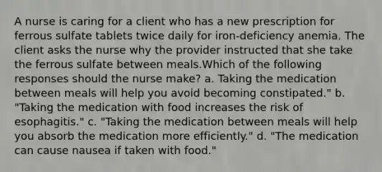 A nurse is caring for a client who has a new prescription for ferrous sulfate tablets twice daily for iron-deficiency anemia. The client asks the nurse why the provider instructed that she take the ferrous sulfate between meals.Which of the following responses should the nurse make? a. Taking the medication between meals will help you avoid becoming constipated." b. "Taking the medication with food increases the risk of esophagitis." c. "Taking the medication between meals will help you absorb the medication more efficiently." d. "The medication can cause nausea if taken with food."