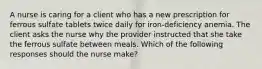 A nurse is caring for a client who has a new prescription for ferrous sulfate tablets twice daily for iron-deficiency anemia. The client asks the nurse why the provider instructed that she take the ferrous sulfate between meals. Which of the following responses should the nurse make?