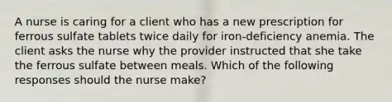 A nurse is caring for a client who has a new prescription for ferrous sulfate tablets twice daily for iron-deficiency anemia. The client asks the nurse why the provider instructed that she take the ferrous sulfate between meals. Which of the following responses should the nurse make?