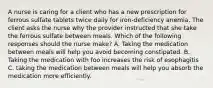 A nurse is caring for a client who has a new prescription for ferrous sulfate tablets twice daily for iron-deficiency anemia. The client asks the nurse why the provider instructed that she take the ferrous sulfate between meals. Which of the following responses should the nurse make? A. Taking the medication between meals will help you avoid becoming constipated. B. Taking the medication with foo increases the risk of esophagitis C. taking the medication between meals will help you absorb the medication more efficiently.