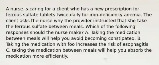 A nurse is caring for a client who has a new prescription for ferrous sulfate tablets twice daily for iron-deficiency anemia. The client asks the nurse why the provider instructed that she take the ferrous sulfate between meals. Which of the following responses should the nurse make? A. Taking the medication between meals will help you avoid becoming constipated. B. Taking the medication with foo increases the risk of esophagitis C. taking the medication between meals will help you absorb the medication more efficiently.