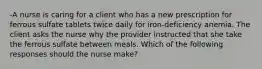 -A nurse is caring for a client who has a new prescription for ferrous sulfate tablets twice daily for iron-deficiency anemia. The client asks the nurse why the provider instructed that she take the ferrous sulfate between meals. Which of the following responses should the nurse make?