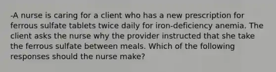 -A nurse is caring for a client who has a new prescription for ferrous sulfate tablets twice daily for iron-deficiency anemia. The client asks the nurse why the provider instructed that she take the ferrous sulfate between meals. Which of the following responses should the nurse make?