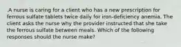 .A nurse is caring for a client who has a new prescription for ferrous sulfate tablets twice daily for iron-deficiency anemia. The client asks the nurse why the provider instructed that she take the ferrous sulfate between meals. Which of the following responses should the nurse make?