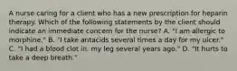 A nurse caring for a client who has a new prescription for heparin therapy. Which of the following statements by the client should indicate an immediate concern for the nurse? A. "I am allergic to morphine." B. "I take antacids several times a day for my ulcer." C. "I had a blood clot in. my leg several years ago." D. "It hurts to take a deep breath."