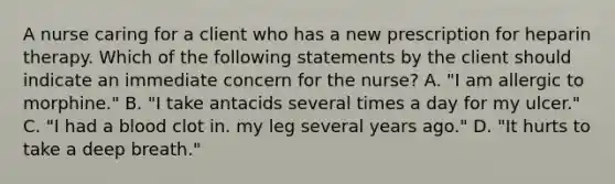 A nurse caring for a client who has a new prescription for heparin therapy. Which of the following statements by the client should indicate an immediate concern for the nurse? A. "I am allergic to morphine." B. "I take antacids several times a day for my ulcer." C. "I had a blood clot in. my leg several years ago." D. "It hurts to take a deep breath."