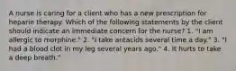 A nurse is caring for a client who has a new prescription for heparin therapy. Which of the following statements by the client should indicate an immediate concern for the nurse? 1. "I am allergic to morphine." 2. "I take antacids several time a day." 3. "I had a blood clot in my leg several years ago." 4. It hurts to take a deep breath."