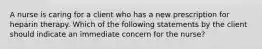 A nurse is caring for a client who has a new prescription for heparin therapy. Which of the following statements by the client should indicate an immediate concern for the nurse?