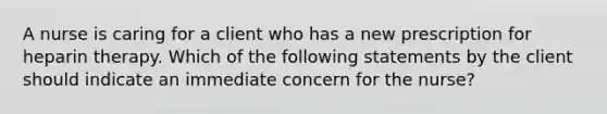 A nurse is caring for a client who has a new prescription for heparin therapy. Which of the following statements by the client should indicate an immediate concern for the nurse?