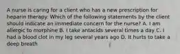 A nurse is caring for a client who has a new prescription for heparin therapy. Which of the following statements by the client should indicate an immediate concern for the nurse? A. I am allergic to morphine B. I take antacids several times a day C. I had a blood clot in my leg several years ago D. It hurts to take a deep breath
