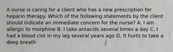 A nurse is caring for a client who has a new prescription for heparin therapy. Which of the following statements by the client should indicate an immediate concern for the nurse? A. I am allergic to morphine B. I take antacids several times a day C. I had a blood clot in my leg several years ago D. It hurts to take a deep breath
