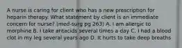 A nurse is caring for client who has a new prescription for heparin therapy. What statement by client is an immediate concern for nurse? (med-surg pg 263) A. I am allergic to morphine B. I take antacids several times a day C. I had a blood clot in my leg several years ago D. It hurts to take deep breaths