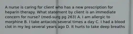 A nurse is caring for client who has a new prescription for heparin therapy. What statement by client is an immediate concern for nurse? (med-surg pg 263) A. I am allergic to morphine B. I take antacids several times a day C. I had a blood clot in my leg several years ago D. It hurts to take deep breaths