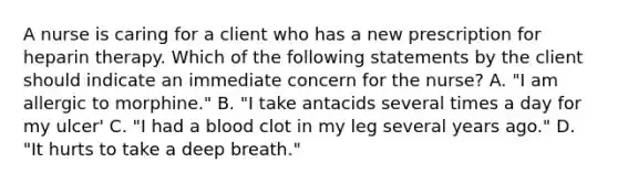 A nurse is caring for a client who has a new prescription for heparin therapy. Which of the following statements by the client should indicate an immediate concern for the nurse? A. "I am allergic to morphine." B. "I take antacids several times a day for my ulcer' C. "I had a blood clot in my leg several years ago." D. "It hurts to take a deep breath."