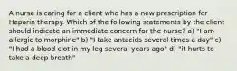 A nurse is caring for a client who has a new prescription for Heparin therapy. Which of the following statements by the client should indicate an immediate concern for the nurse? a) "I am allergic to morphine" b) "I take antacids several times a day" c) "I had a blood clot in my leg several years ago" d) "it hurts to take a deep breath"