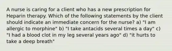 A nurse is caring for a client who has a new prescription for Heparin therapy. Which of the following statements by the client should indicate an immediate concern for the nurse? a) "I am allergic to morphine" b) "I take antacids several times a day" c) "I had a blood clot in my leg several years ago" d) "it hurts to take a deep breath"