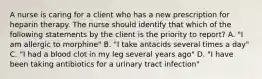 A nurse is caring for a client who has a new prescription for heparin therapy. The nurse should identify that which of the following statements by the client is the priority to report? A. "I am allergic to morphine" B. "I take antacids several times a day" C. "I had a blood clot in my leg several years ago" D. "I have been taking antibiotics for a urinary tract infection"